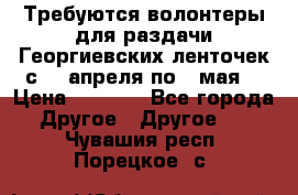 Требуются волонтеры для раздачи Георгиевских ленточек с 30 апреля по 9 мая. › Цена ­ 2 000 - Все города Другое » Другое   . Чувашия респ.,Порецкое. с.